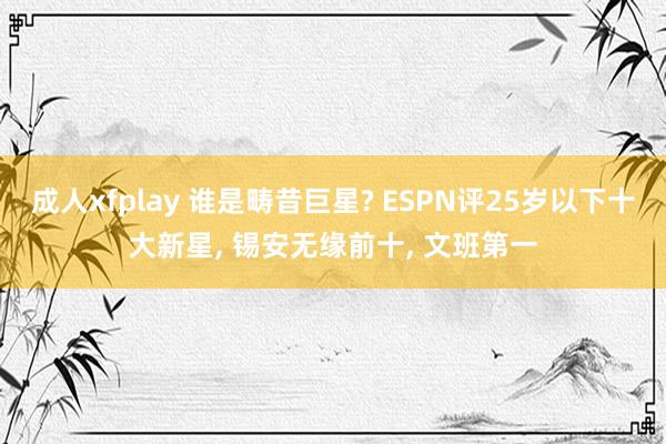 成人xfplay 谁是畴昔巨星? ESPN评25岁以下十大新星， 锡安无缘前十， 文班第一