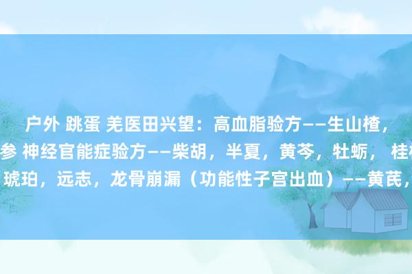 户外 跳蛋 羌医田兴望：高血脂验方——生山楂，红曲，荷叶，泽泻，丹参 神经官能症验方——柴胡，半夏，黄芩，牡蛎， 桂枝，甘草 ，琥珀，远志，龙骨崩漏（功能性子宫出血）——黄芪，龙骨，白术，牡蛎，白芍，白及，...