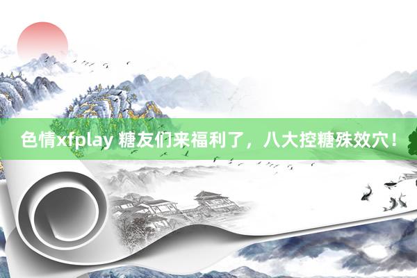 色情xfplay 糖友们来福利了，八大控糖殊效穴！