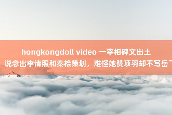 hongkongdoll video 一宰相碑文出土，说念出李清照和秦桧策划，难怪她赞项羽却不写岳飞