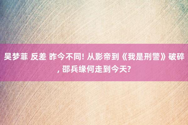 吴梦菲 反差 昨今不同! 从影帝到《我是刑警》破碎， 邵兵缘何走到今天?