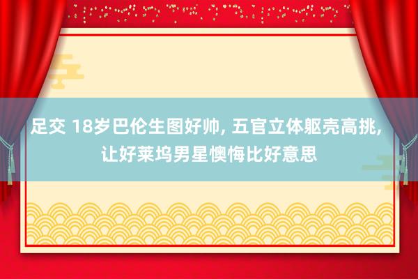 足交 18岁巴伦生图好帅， 五官立体躯壳高挑， 让好莱坞男星懊悔比好意思