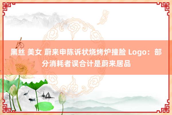 黑丝 美女 蔚来申陈诉状烧烤炉撞脸 Logo：部分消耗者误合计是蔚来居品