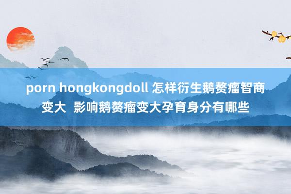 porn hongkongdoll 怎样衍生鹅赘瘤智商变大  影响鹅赘瘤变大孕育身分有哪些