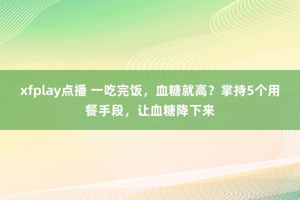 xfplay点播 一吃完饭，血糖就高？掌持5个用餐手段，让血糖降下来