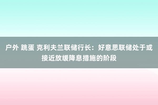 户外 跳蛋 克利夫兰联储行长：好意思联储处于或接近放缓降息措施的阶段