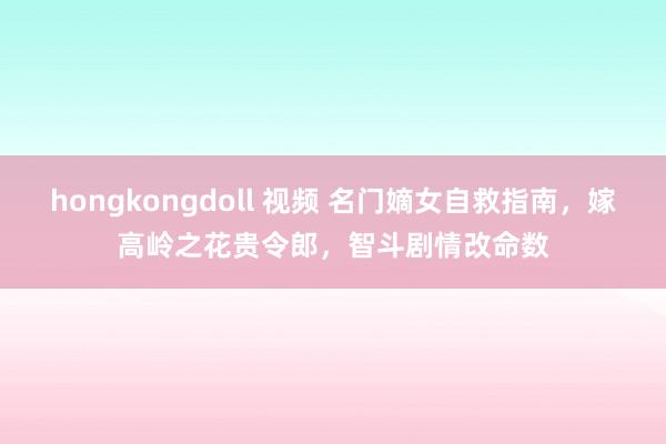 hongkongdoll 视频 名门嫡女自救指南，嫁高岭之花贵令郎，智斗剧情改命数