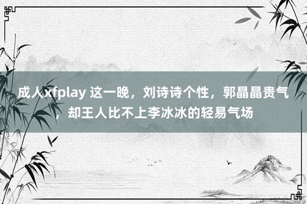 成人xfplay 这一晚，刘诗诗个性，郭晶晶贵气，却王人比不上李冰冰的轻易气场