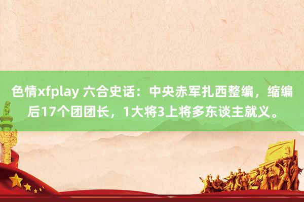 色情xfplay 六合史话：中央赤军扎西整编，缩编后17个团团长，1大将3上将多东谈主就义。