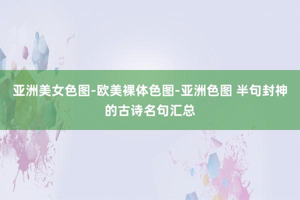 亚洲美女色图-欧美裸体色图-亚洲色图 半句封神的古诗名句汇总