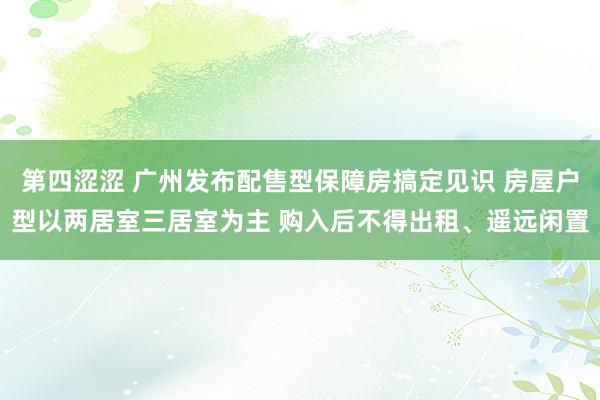 第四涩涩 广州发布配售型保障房搞定见识 房屋户型以两居室三居室为主 购入后不得出租、遥远闲置