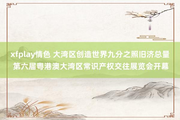 xfplay情色 大湾区创造世界九分之照旧济总量 第六届粤港澳大湾区常识产权交往展览会开幕