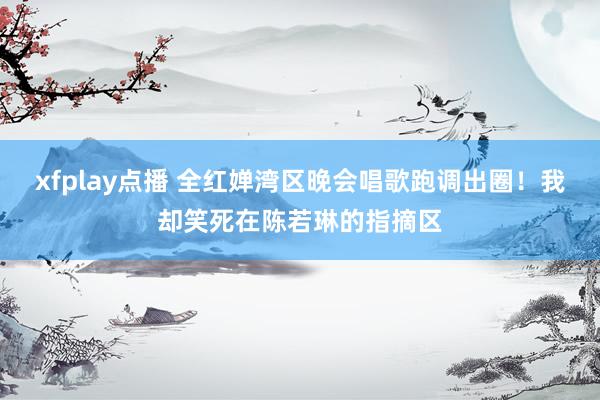 xfplay点播 全红婵湾区晚会唱歌跑调出圈！我却笑死在陈若琳的指摘区