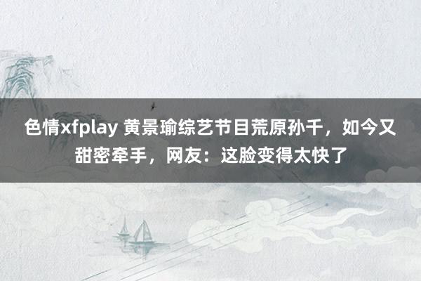 色情xfplay 黄景瑜综艺节目荒原孙千，如今又甜密牵手，网友：这脸变得太快了