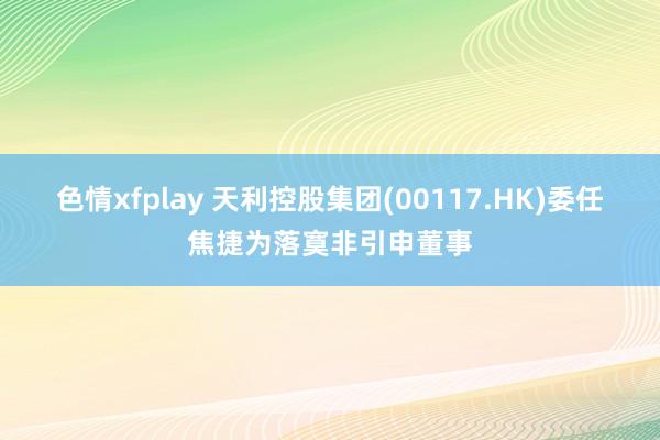 色情xfplay 天利控股集团(00117.HK)委任焦捷为落寞非引申董事