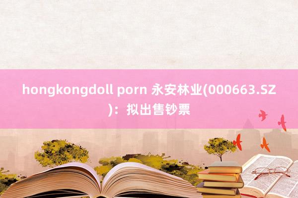 hongkongdoll porn 永安林业(000663.SZ)：拟出售钞票