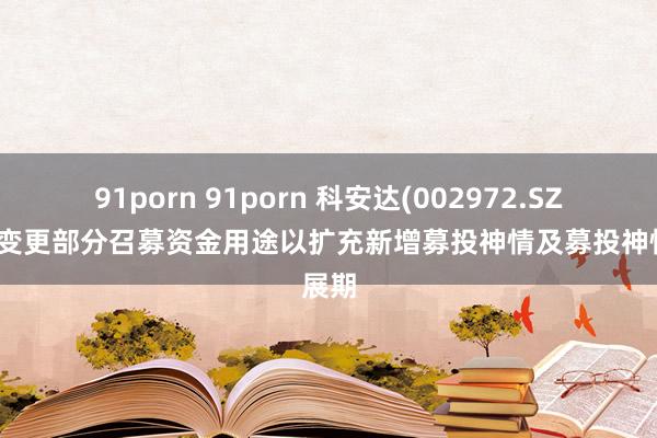 91porn 91porn 科安达(002972.SZ)：拟变更部分召募资金用途以扩充新增募投神情及募投神情展期