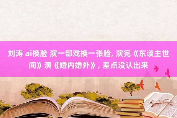 刘涛 ai换脸 演一部戏换一张脸， 演完《东谈主世间》演《婚内婚外》， 差点没认出来