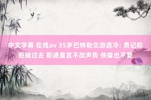 中文字幕 在线av 35岁巴特勒交游遇冷: 勇记称拒赌过去 斯通直言不改声势 侠媒也不要