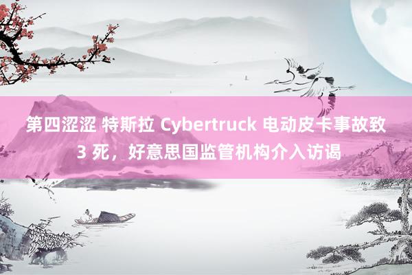 第四涩涩 特斯拉 Cybertruck 电动皮卡事故致 3 死，好意思国监管机构介入访谒