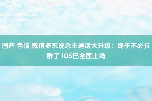 国产 色情 微信多东说念主通话大升级：终于不必拉群了 iOS已全面上线