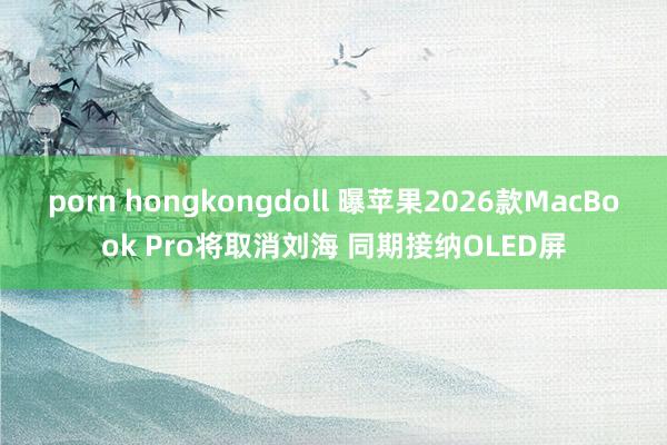 porn hongkongdoll 曝苹果2026款MacBook Pro将取消刘海 同期接纳OLED屏