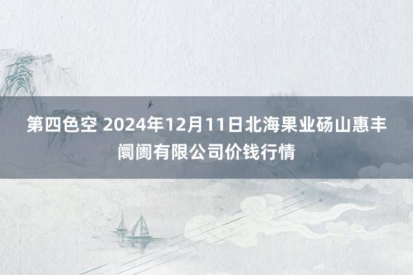 第四色空 2024年12月11日北海果业砀山惠丰阛阓有限公司价钱行情