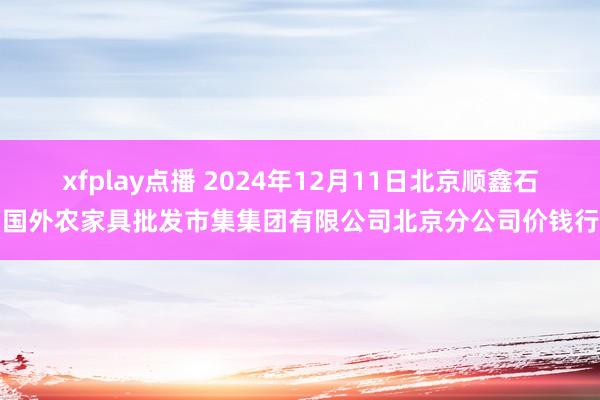 xfplay点播 2024年12月11日北京顺鑫石门国外农家具批发市集集团有限公司北京分公司价钱行情