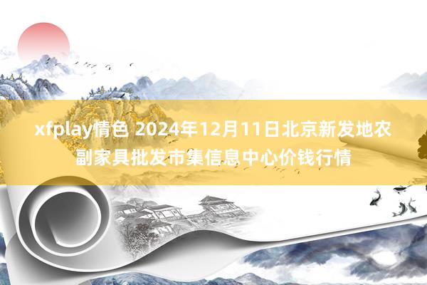 xfplay情色 2024年12月11日北京新发地农副家具批发市集信息中心价钱行情