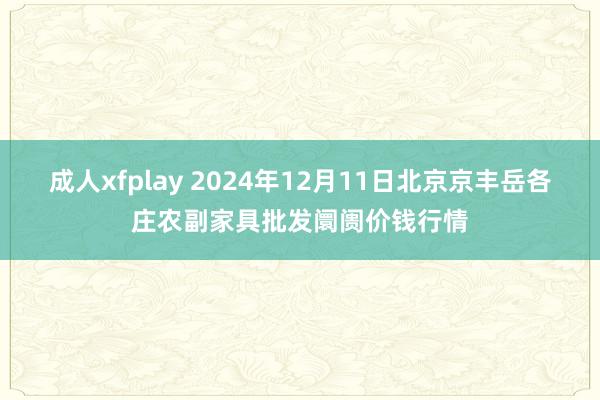 成人xfplay 2024年12月11日北京京丰岳各庄农副家具批发阛阓价钱行情