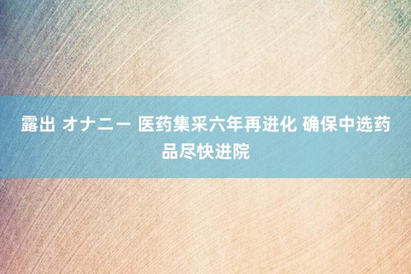 露出 オナニー 医药集采六年再进化 确保中选药品尽快进院