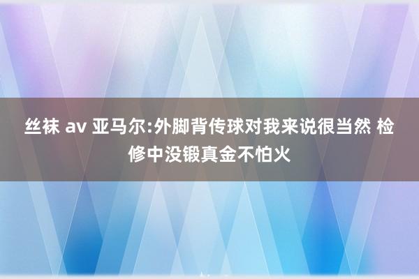 丝袜 av 亚马尔:外脚背传球对我来说很当然 检修中没锻真金不怕火