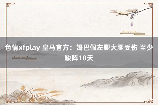 色情xfplay 皇马官方：姆巴佩左腿大腿受伤 至少缺阵10天