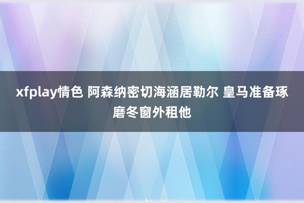 xfplay情色 阿森纳密切海涵居勒尔 皇马准备琢磨冬窗外租他