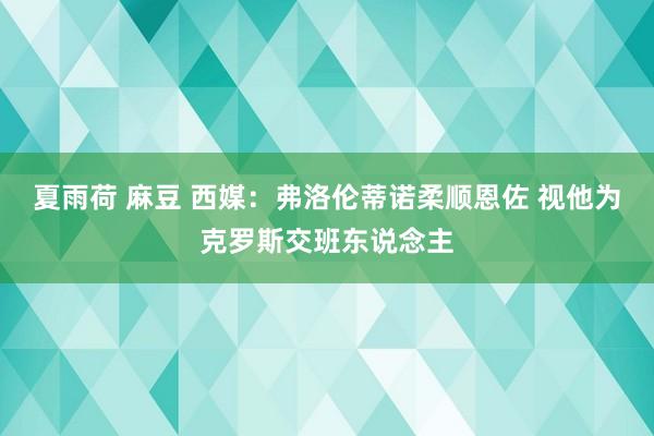 夏雨荷 麻豆 西媒：弗洛伦蒂诺柔顺恩佐 视他为克罗斯交班东说念主