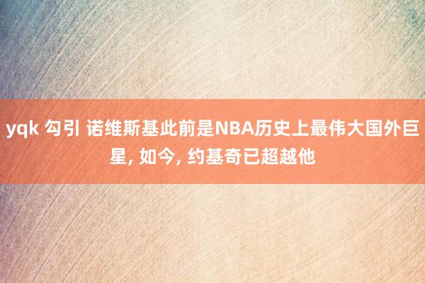 yqk 勾引 诺维斯基此前是NBA历史上最伟大国外巨星， 如今， 约基奇已超越他