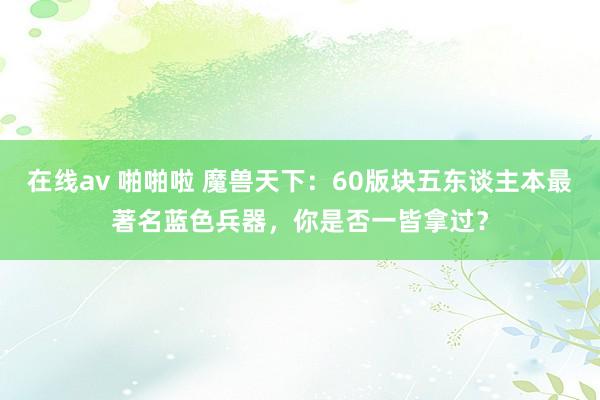 在线av 啪啪啦 魔兽天下：60版块五东谈主本最著名蓝色兵器，你是否一皆拿过？