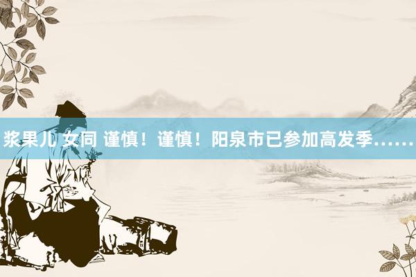 浆果儿 女同 谨慎！谨慎！阳泉市已参加高发季……