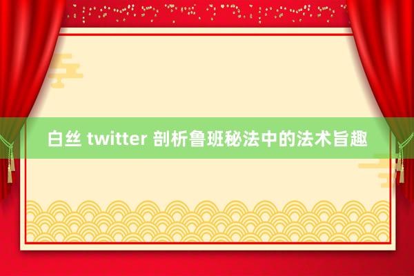 白丝 twitter 剖析鲁班秘法中的法术旨趣