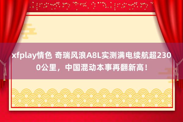 xfplay情色 奇瑞风浪A8L实测满电续航超2300公里，中国混动本事再翻新高！