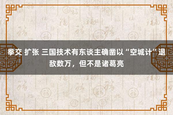 拳交 扩张 三国技术有东谈主确凿以“空城计”退敌数万，但不是诸葛亮