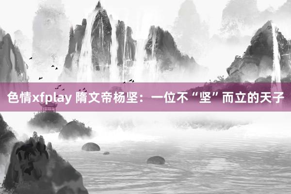 色情xfplay 隋文帝杨坚：一位不“坚”而立的天子