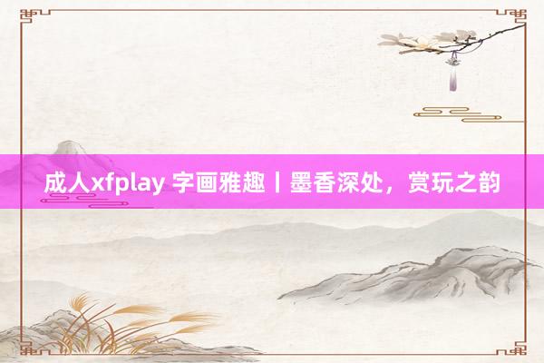 成人xfplay 字画雅趣丨墨香深处，赏玩之韵