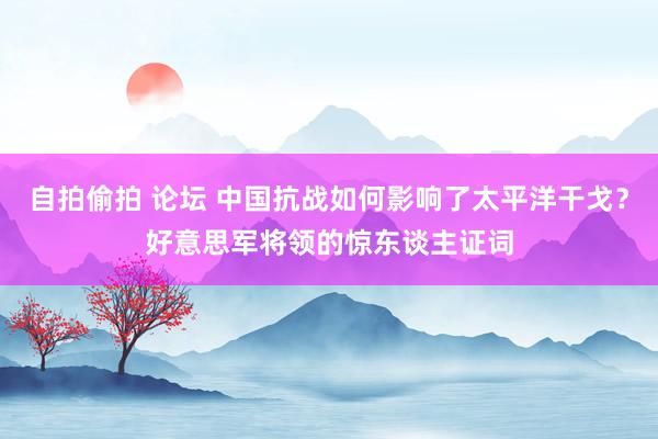 自拍偷拍 论坛 中国抗战如何影响了太平洋干戈？好意思军将领的惊东谈主证词