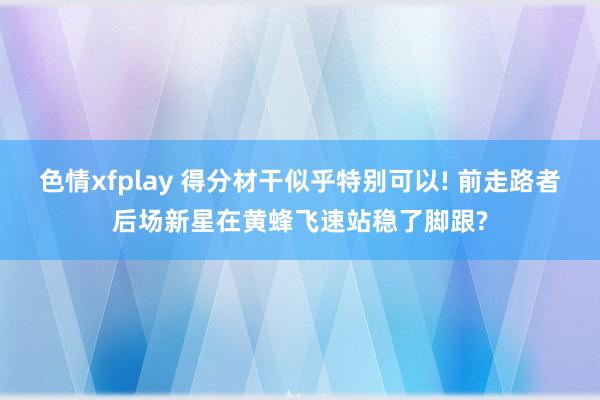 色情xfplay 得分材干似乎特别可以! 前走路者后场新星在黄蜂飞速站稳了脚跟?