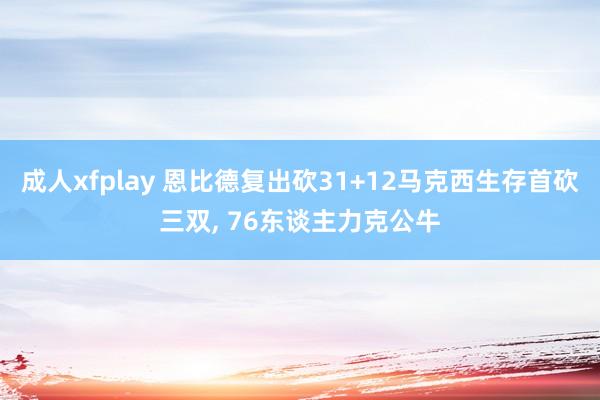 成人xfplay 恩比德复出砍31+12马克西生存首砍三双， 76东谈主力克公牛