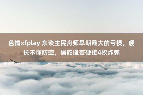 色情xfplay 东谈主民舟师早期最大的亏损，舰长不懂防空，操舵诞妄硬接4枚炸弹