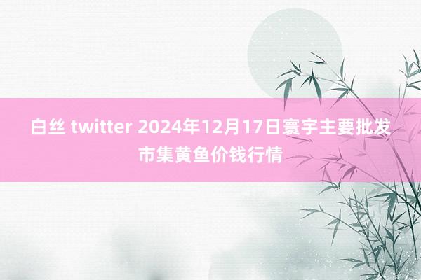 白丝 twitter 2024年12月17日寰宇主要批发市集黄鱼价钱行情