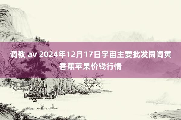 调教 av 2024年12月17日宇宙主要批发阛阓黄香蕉苹果价钱行情