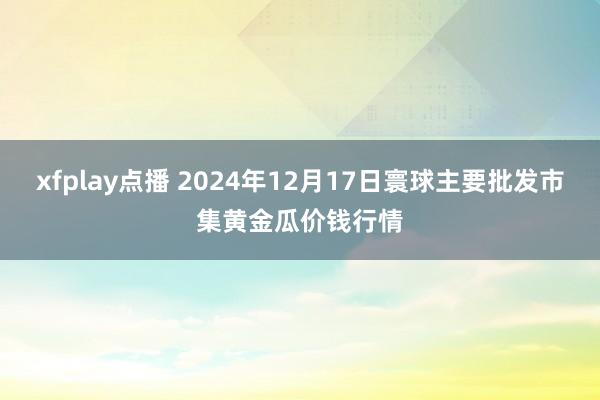 xfplay点播 2024年12月17日寰球主要批发市集黄金瓜价钱行情